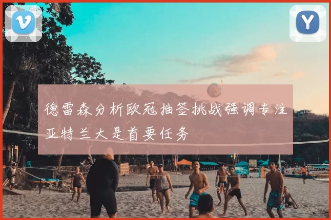 德雷森分析欧冠抽签挑战强调专注亚特兰大是首要任务