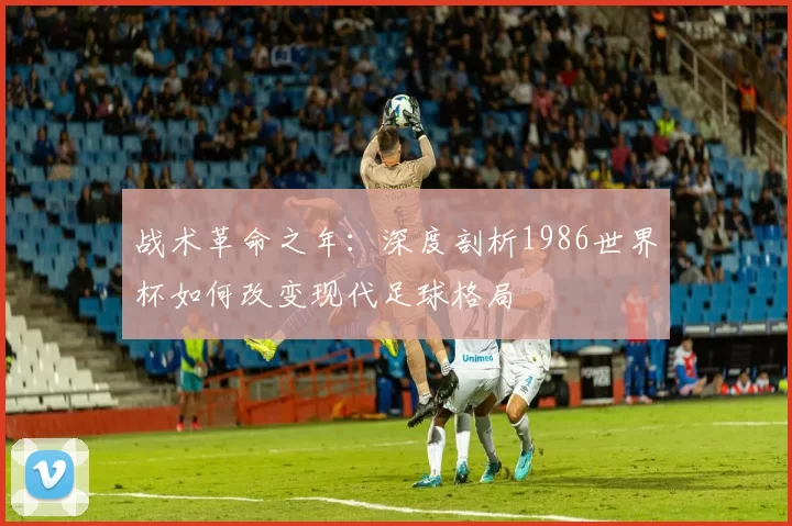 战术革命之年：深度剖析1986世界杯如何改变现代足球格局