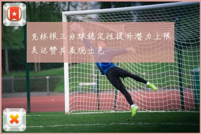 克林根三分球稳定性提升潜力上限美记赞其表现出色