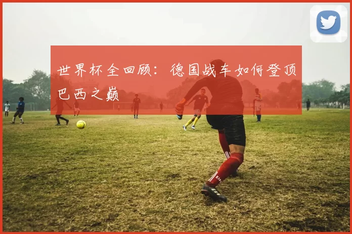 世界杯全回顾：德国战车如何登顶巴西之巅