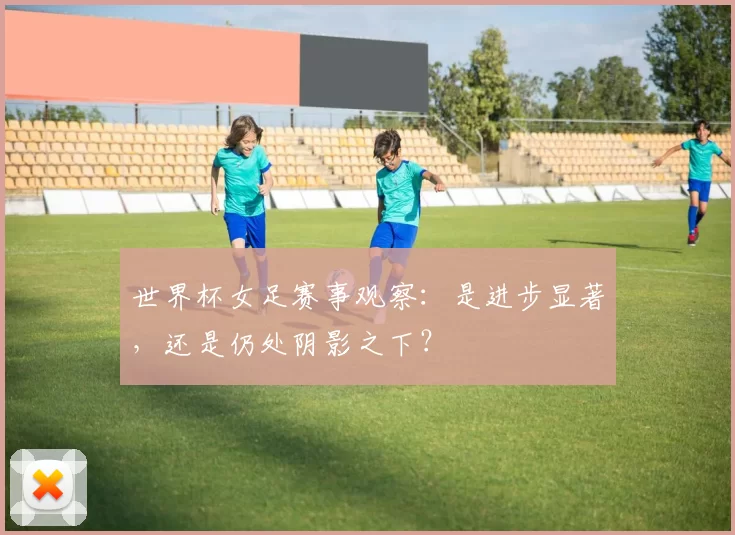 世界杯女足赛事观察:是进步显著,还是仍处阴影之下?