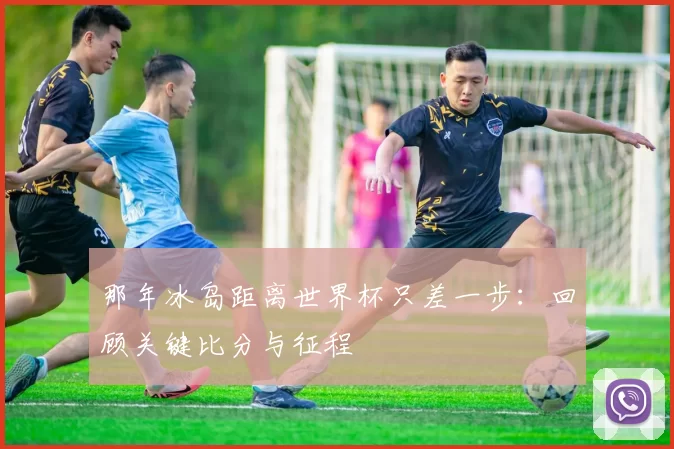 那年冰岛距离世界杯只差一步:回顾关键比分与征程