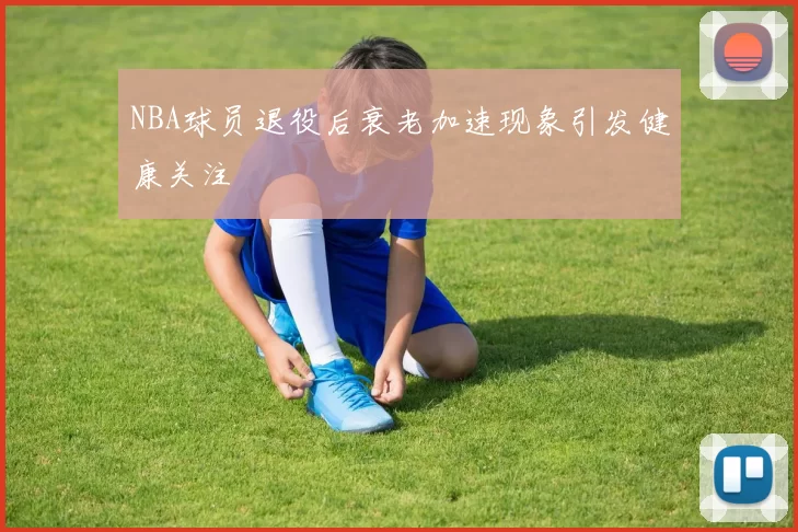NBA球员退役后衰老加速现象引发健康关注