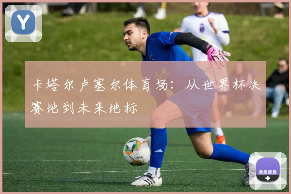 卡塔尔卢塞尔体育场:从世界杯决赛地到未来地标