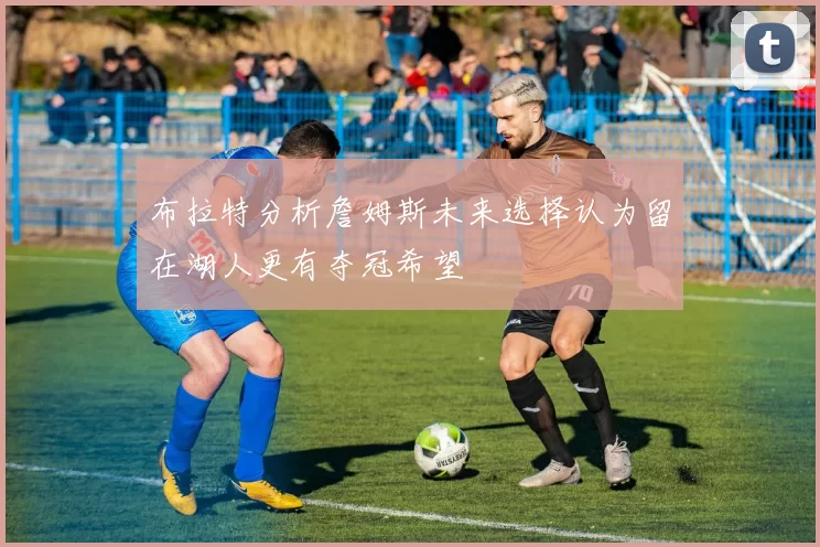 布拉特分析詹姆斯未来选择认为留在湖人更有夺冠希望