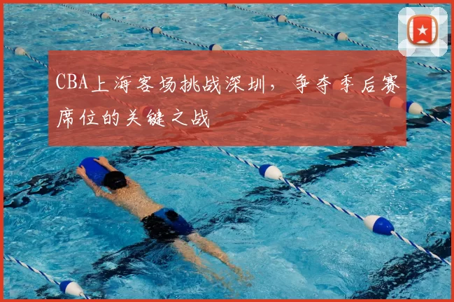 CBA上海客场挑战深圳，争夺季后赛席位的关键之战