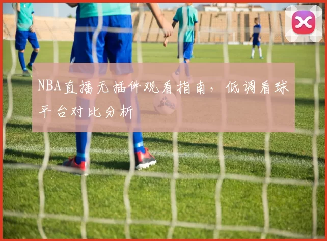 NBA直播无插件观看指南,低调看球平台对比分析