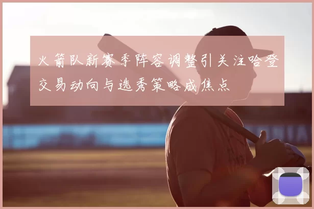 火箭队新赛季阵容调整引关注哈登交易动向与选秀策略成焦点