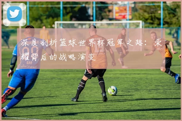 深度剖析篮球世界杯冠军之路：荣耀背后的战略演变