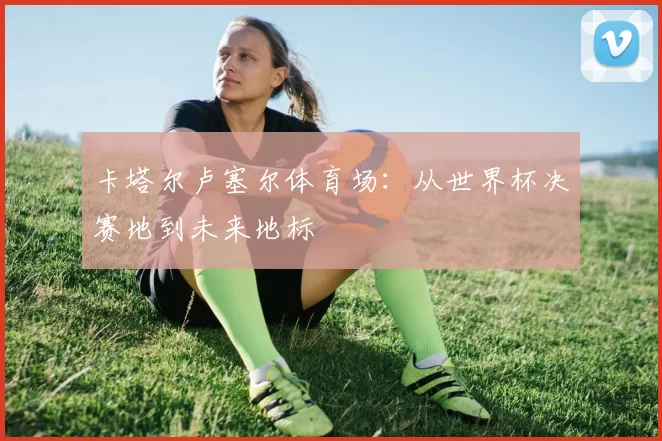 卡塔尔卢塞尔体育场：从世界杯决赛地到未来地标