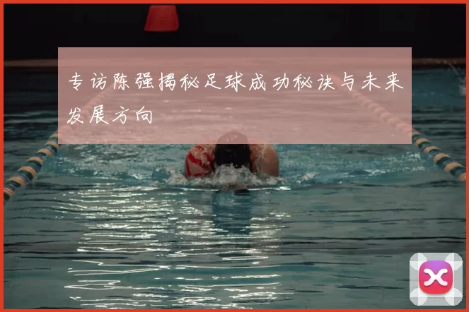 专访陈强揭秘足球成功秘诀与未来发展方向