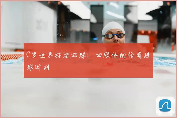 C罗世界杯进四球:回顾他的传奇进球时刻