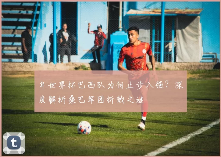 年世界杯巴西队为何止步八强？深度解析桑巴军团折戟之谜