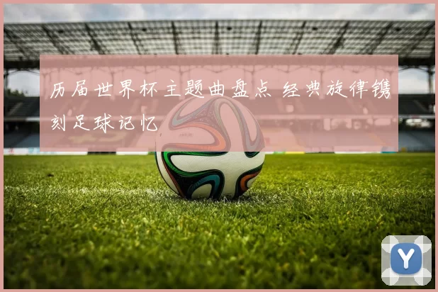 历届世界杯主题曲盘点 经典旋律镌刻足球记忆