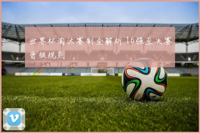 世界杯淘汰赛制全解析 16强至决赛晋级规则