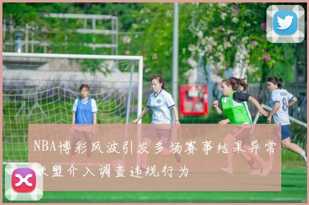 NBA博彩风波引发多场赛事结果异常联盟介入调查违规行为
