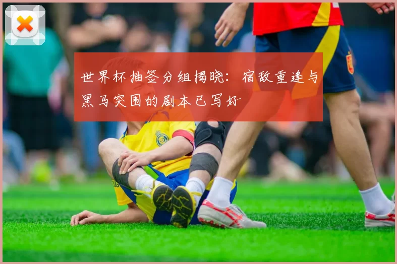 世界杯抽签分组揭晓:宿敌重逢与黑马突围的剧本已写好