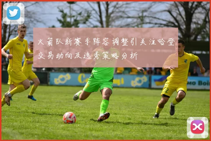 火箭队新赛季阵容调整引关注哈登交易动向及选秀策略分析