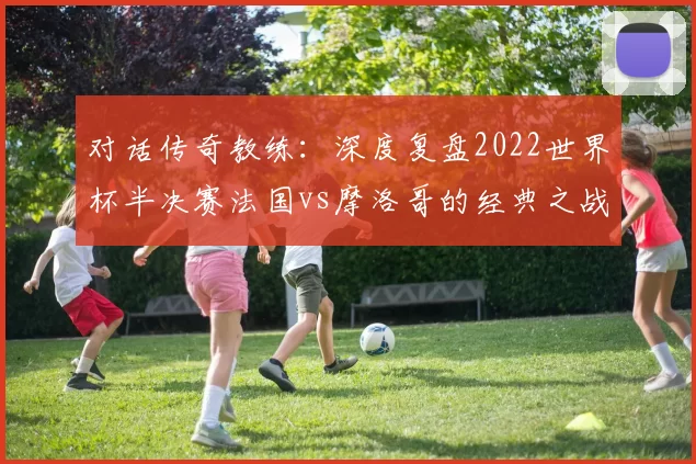 对话传奇教练：深度复盘2022世界杯半决赛法国vs摩洛哥的经典之战