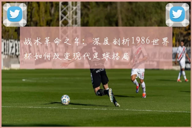 战术革命之年：深度剖析1986世界杯如何改变现代足球格局