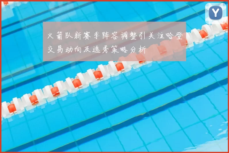 火箭队新赛季阵容调整引关注哈登交易动向及选秀策略分析
