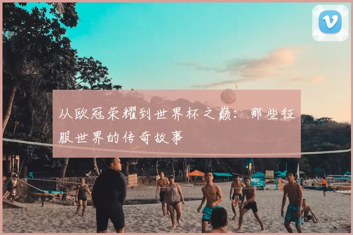 从欧冠荣耀到世界杯之巅：那些征服世界的传奇故事