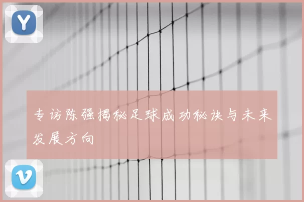 专访陈强揭秘足球成功秘诀与未来发展方向