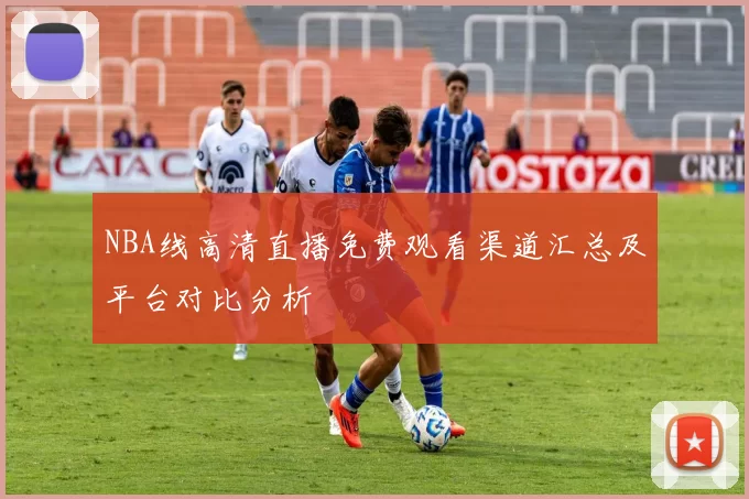 NBA线高清直播免费观看渠道汇总及平台对比分析