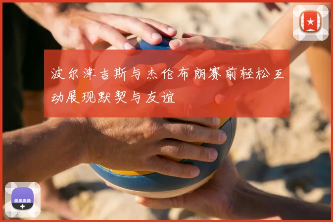 波尔津吉斯与杰伦布朗赛前轻松互动展现默契与友谊