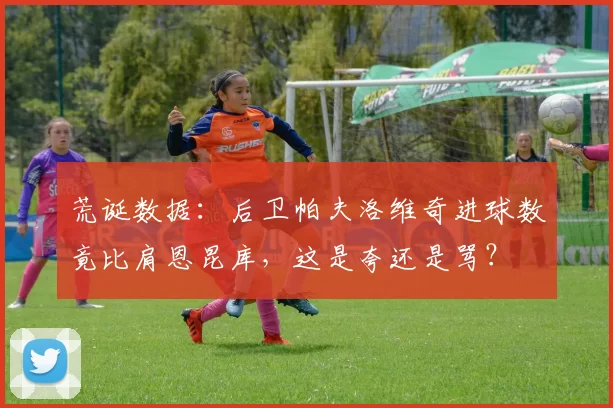荒诞数据:后卫帕夫洛维奇进球数竟比肩恩昆库,这是夸还是骂?