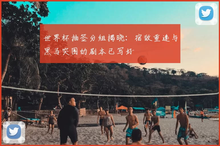 世界杯抽签分组揭晓:宿敌重逢与黑马突围的剧本已写好
