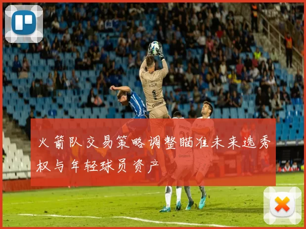 火箭队交易策略调整瞄准未来选秀权与年轻球员资产