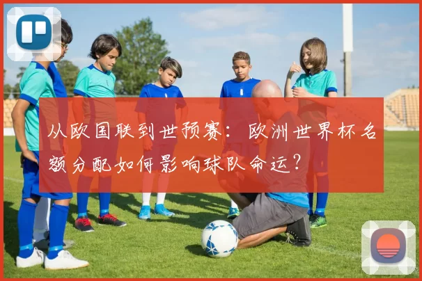 从欧国联到世预赛:欧洲世界杯名额分配如何影响球队命运?